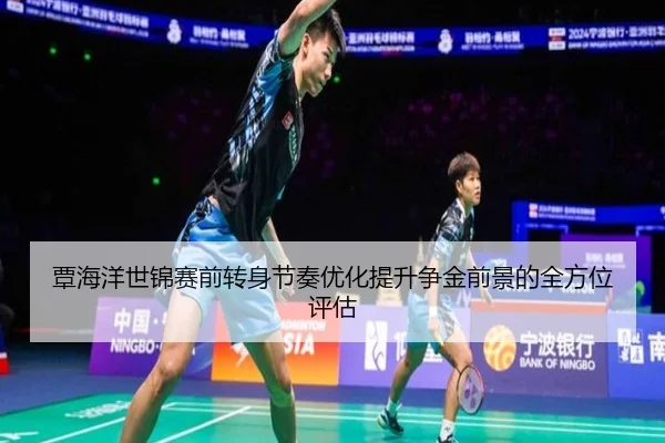 覃海洋世锦赛前转身节奏优化提升争金前景的全方位评估