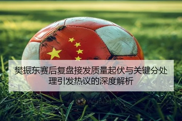 樊振东赛后复盘接发质量起伏与关键分处理引发热议的深度解析